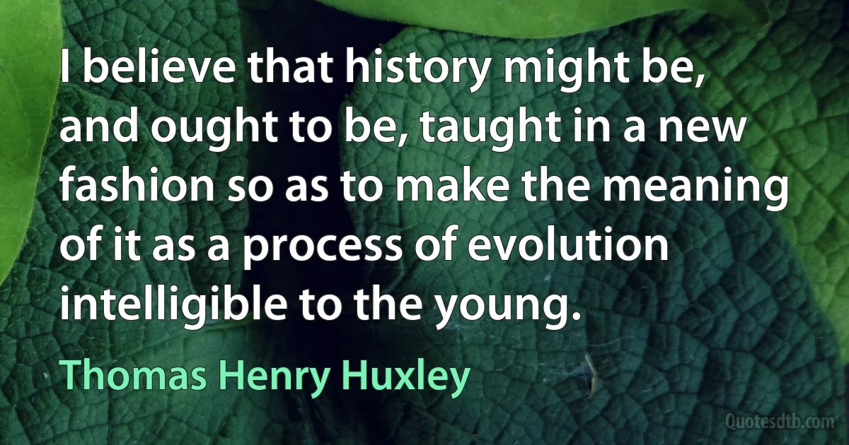 I believe that history might be, and ought to be, taught in a new fashion so as to make the meaning of it as a process of evolution intelligible to the young. (Thomas Henry Huxley)