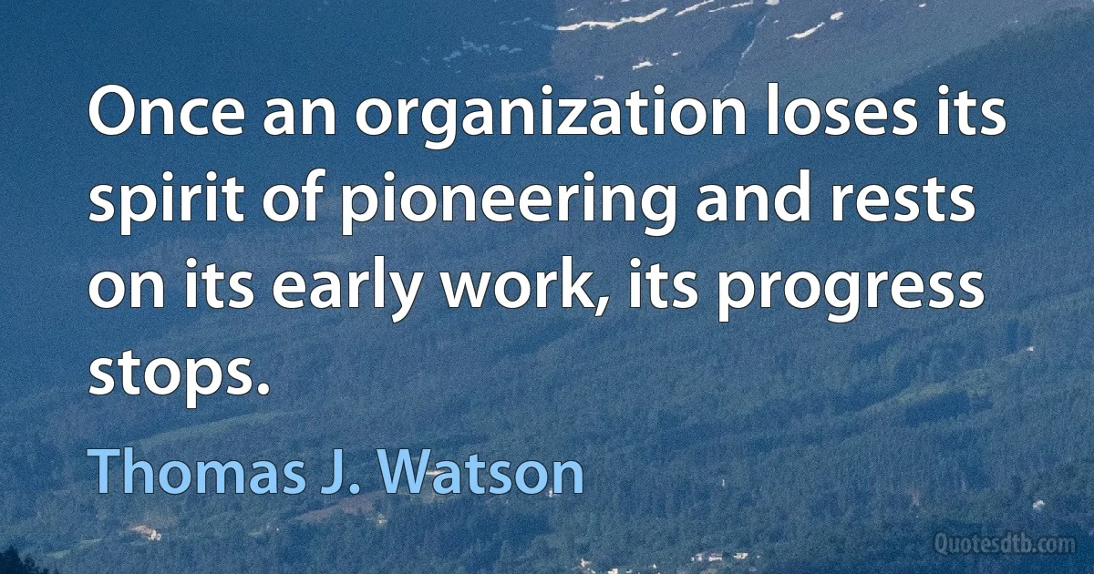 Once an organization loses its spirit of pioneering and rests on its early work, its progress stops. (Thomas J. Watson)