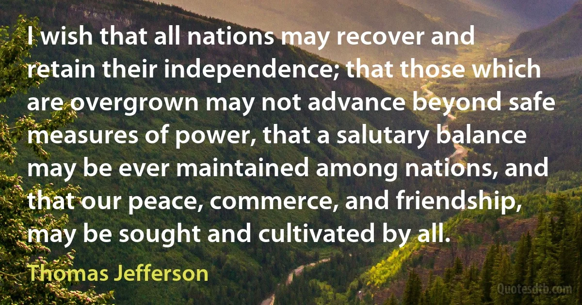 I wish that all nations may recover and retain their independence; that those which are overgrown may not advance beyond safe measures of power, that a salutary balance may be ever maintained among nations, and that our peace, commerce, and friendship, may be sought and cultivated by all. (Thomas Jefferson)