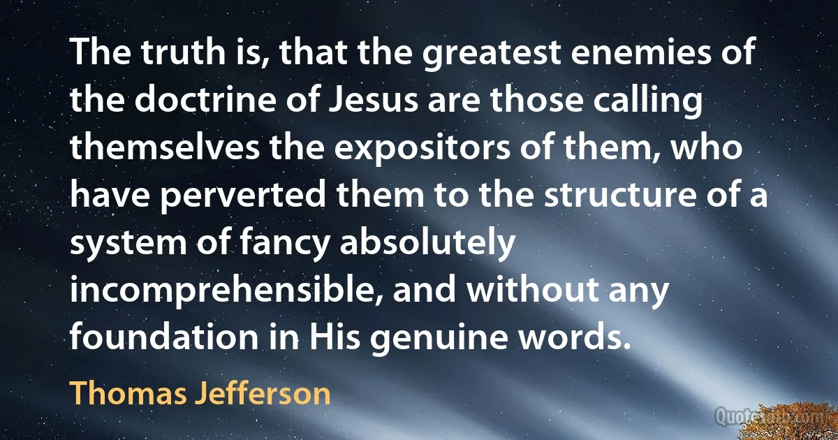 The truth is, that the greatest enemies of the doctrine of Jesus are those calling themselves the expositors of them, who have perverted them to the structure of a system of fancy absolutely incomprehensible, and without any foundation in His genuine words. (Thomas Jefferson)