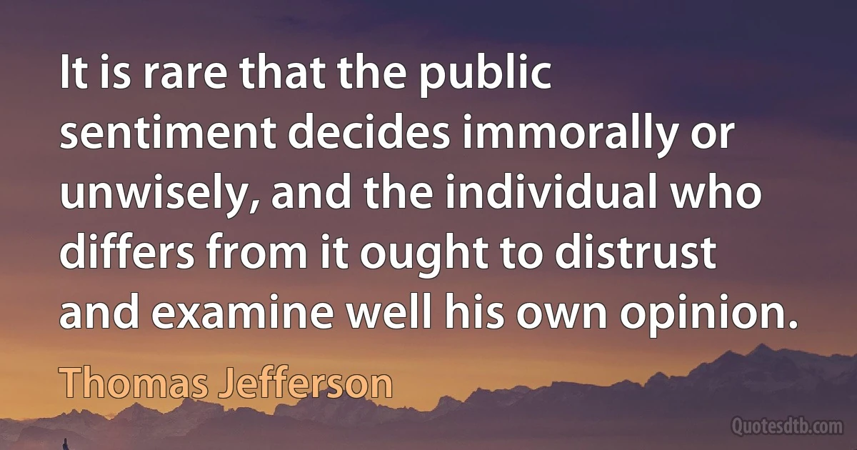 It is rare that the public sentiment decides immorally or unwisely, and the individual who differs from it ought to distrust and examine well his own opinion. (Thomas Jefferson)