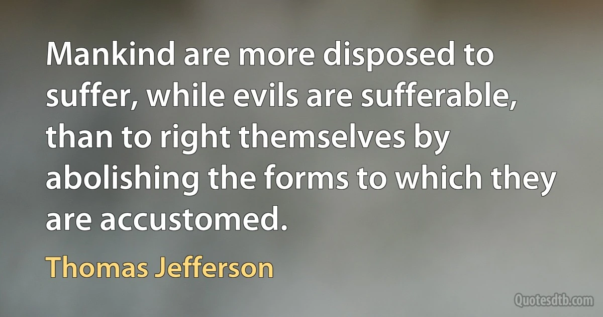 Mankind are more disposed to suffer, while evils are sufferable, than to right themselves by abolishing the forms to which they are accustomed. (Thomas Jefferson)