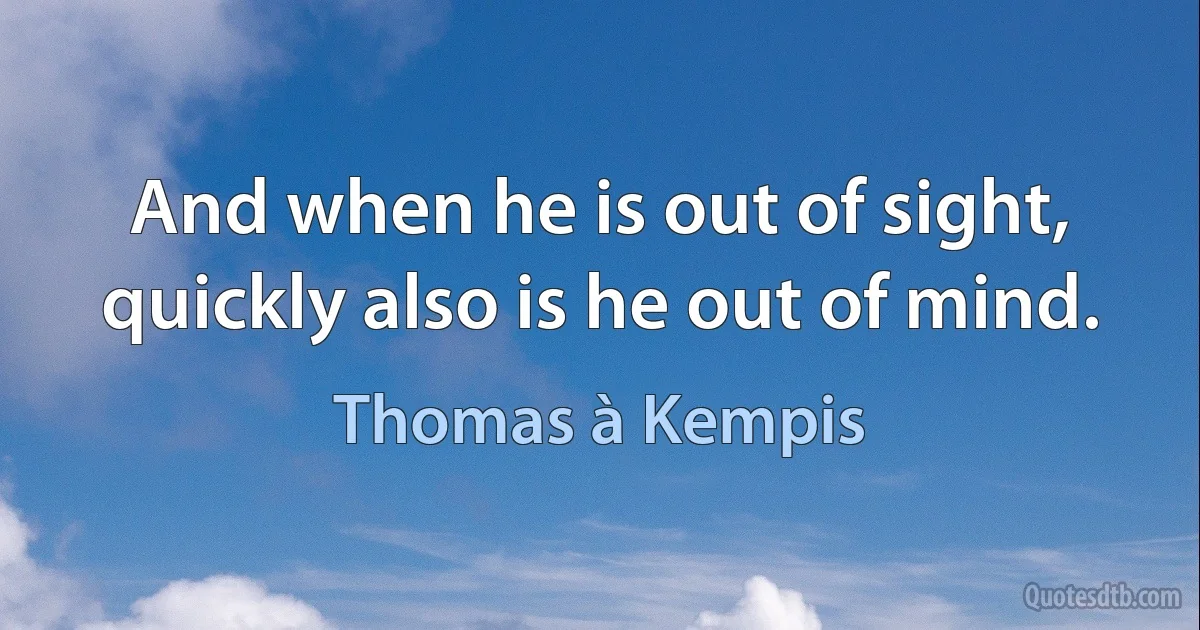 And when he is out of sight, quickly also is he out of mind. (Thomas à Kempis)