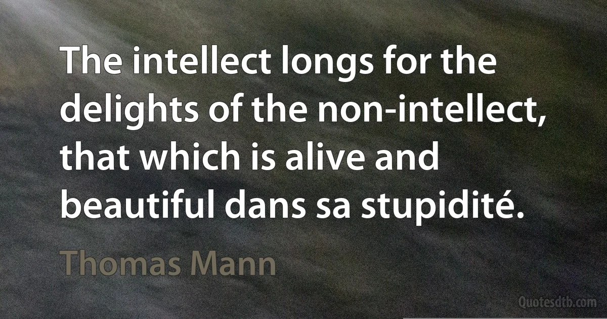 The intellect longs for the delights of the non-intellect, that which is alive and beautiful dans sa stupidité. (Thomas Mann)