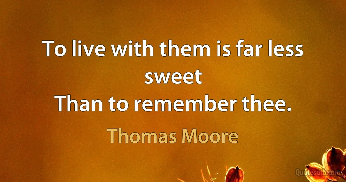 To live with them is far less sweet
Than to remember thee. (Thomas Moore)