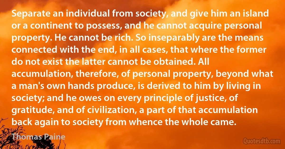 Separate an individual from society, and give him an island or a continent to possess, and he cannot acquire personal property. He cannot be rich. So inseparably are the means connected with the end, in all cases, that where the former do not exist the latter cannot be obtained. All accumulation, therefore, of personal property, beyond what a man's own hands produce, is derived to him by living in society; and he owes on every principle of justice, of gratitude, and of civilization, a part of that accumulation back again to society from whence the whole came. (Thomas Paine)