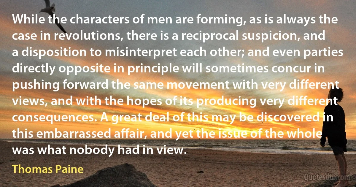 While the characters of men are forming, as is always the case in revolutions, there is a reciprocal suspicion, and a disposition to misinterpret each other; and even parties directly opposite in principle will sometimes concur in pushing forward the same movement with very different views, and with the hopes of its producing very different consequences. A great deal of this may be discovered in this embarrassed affair, and yet the issue of the whole was what nobody had in view. (Thomas Paine)