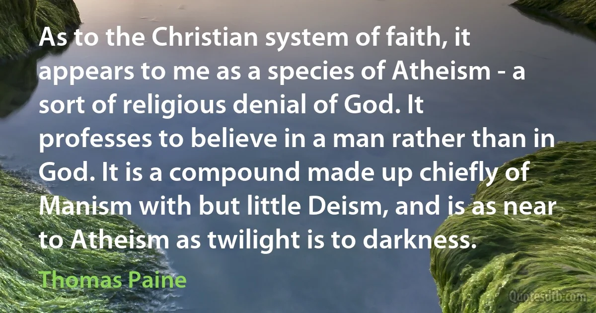 As to the Christian system of faith, it appears to me as a species of Atheism - a sort of religious denial of God. It professes to believe in a man rather than in God. It is a compound made up chiefly of Manism with but little Deism, and is as near to Atheism as twilight is to darkness. (Thomas Paine)