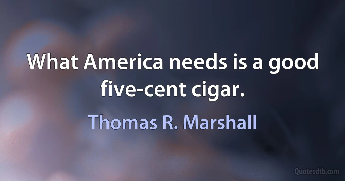 What America needs is a good five-cent cigar. (Thomas R. Marshall)