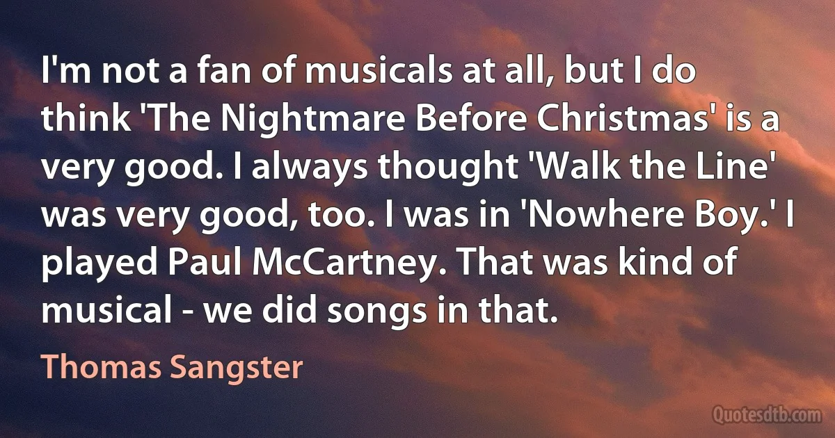 I'm not a fan of musicals at all, but I do think 'The Nightmare Before Christmas' is a very good. I always thought 'Walk the Line' was very good, too. I was in 'Nowhere Boy.' I played Paul McCartney. That was kind of musical - we did songs in that. (Thomas Sangster)