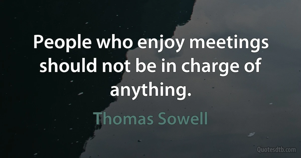 People who enjoy meetings should not be in charge of anything. (Thomas Sowell)