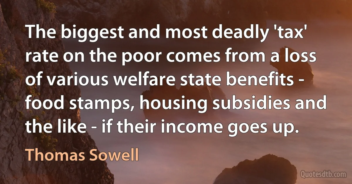 The biggest and most deadly 'tax' rate on the poor comes from a loss of various welfare state benefits - food stamps, housing subsidies and the like - if their income goes up. (Thomas Sowell)