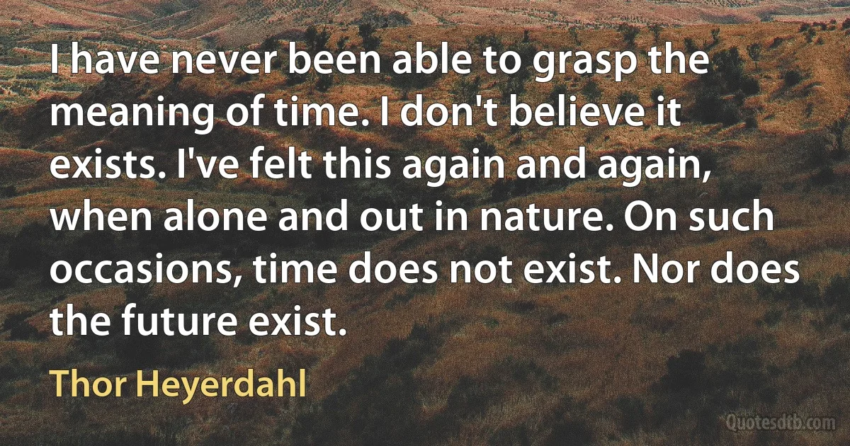 I have never been able to grasp the meaning of time. I don't believe it exists. I've felt this again and again, when alone and out in nature. On such occasions, time does not exist. Nor does the future exist. (Thor Heyerdahl)