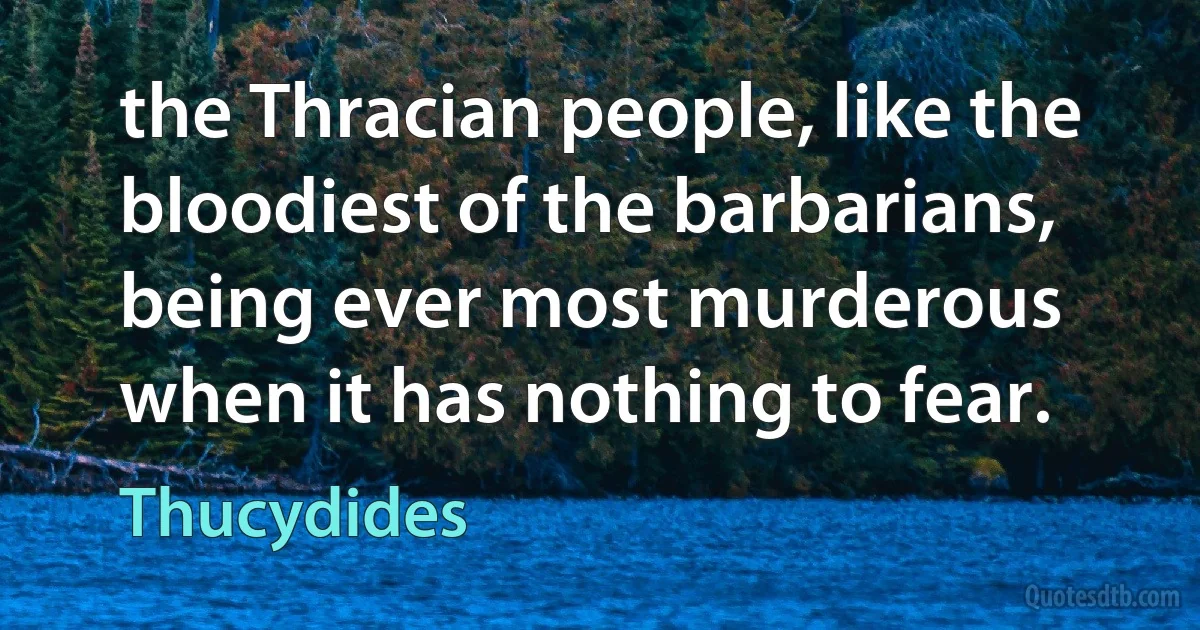 the Thracian people, like the bloodiest of the barbarians, being ever most murderous when it has nothing to fear. (Thucydides)