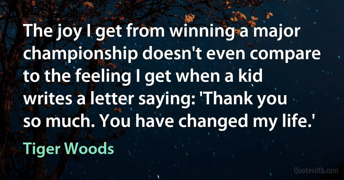 The joy I get from winning a major championship doesn't even compare to the feeling I get when a kid writes a letter saying: 'Thank you so much. You have changed my life.' (Tiger Woods)