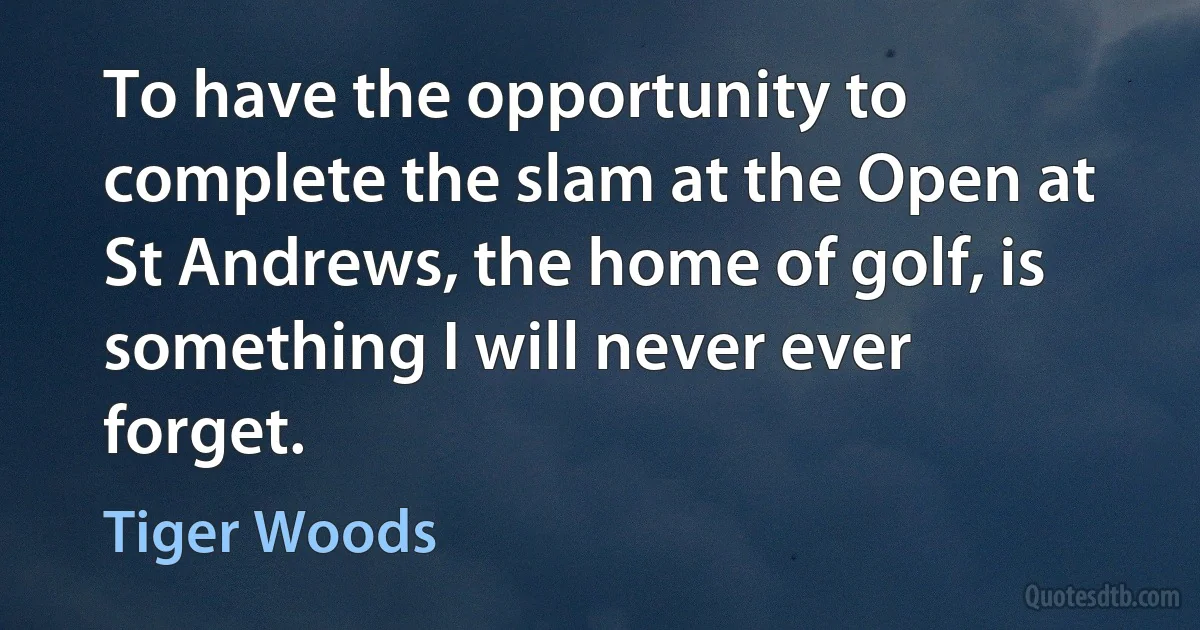 To have the opportunity to complete the slam at the Open at St Andrews, the home of golf, is something I will never ever forget. (Tiger Woods)