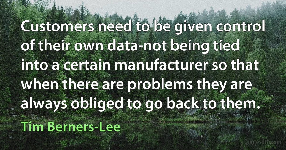 Customers need to be given control of their own data-not being tied into a certain manufacturer so that when there are problems they are always obliged to go back to them. (Tim Berners-Lee)