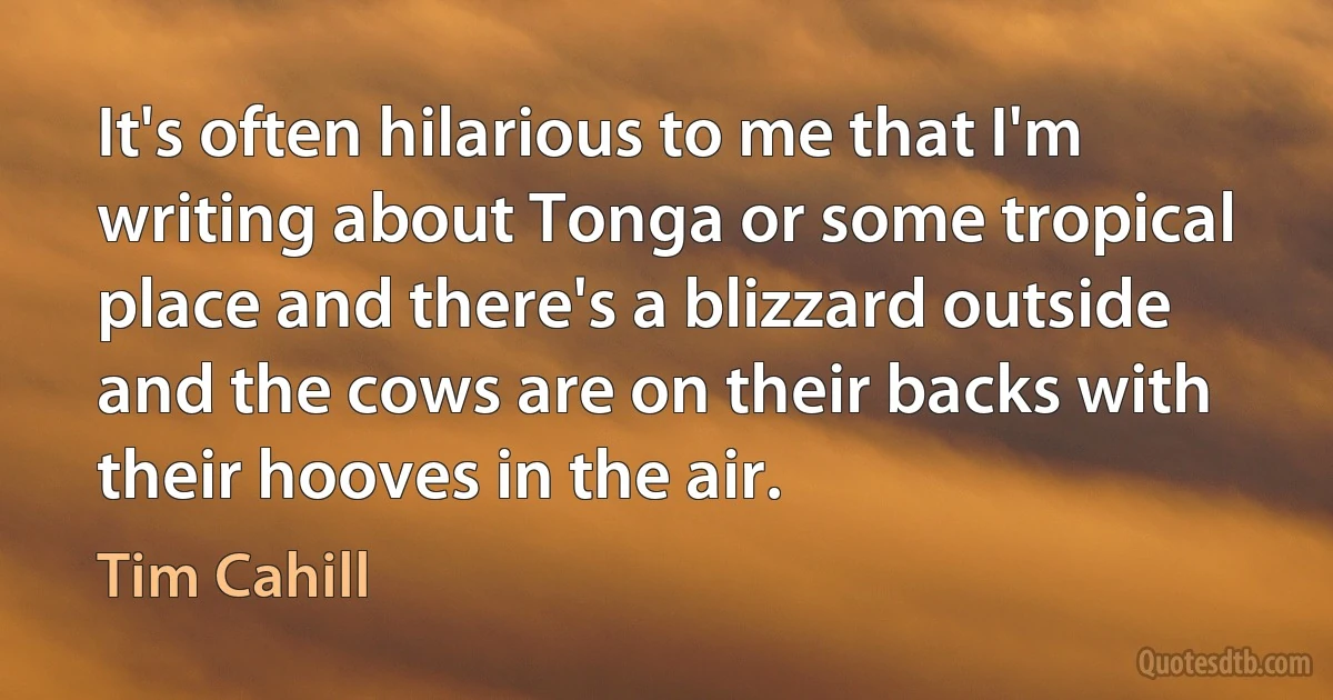 It's often hilarious to me that I'm writing about Tonga or some tropical place and there's a blizzard outside and the cows are on their backs with their hooves in the air. (Tim Cahill)