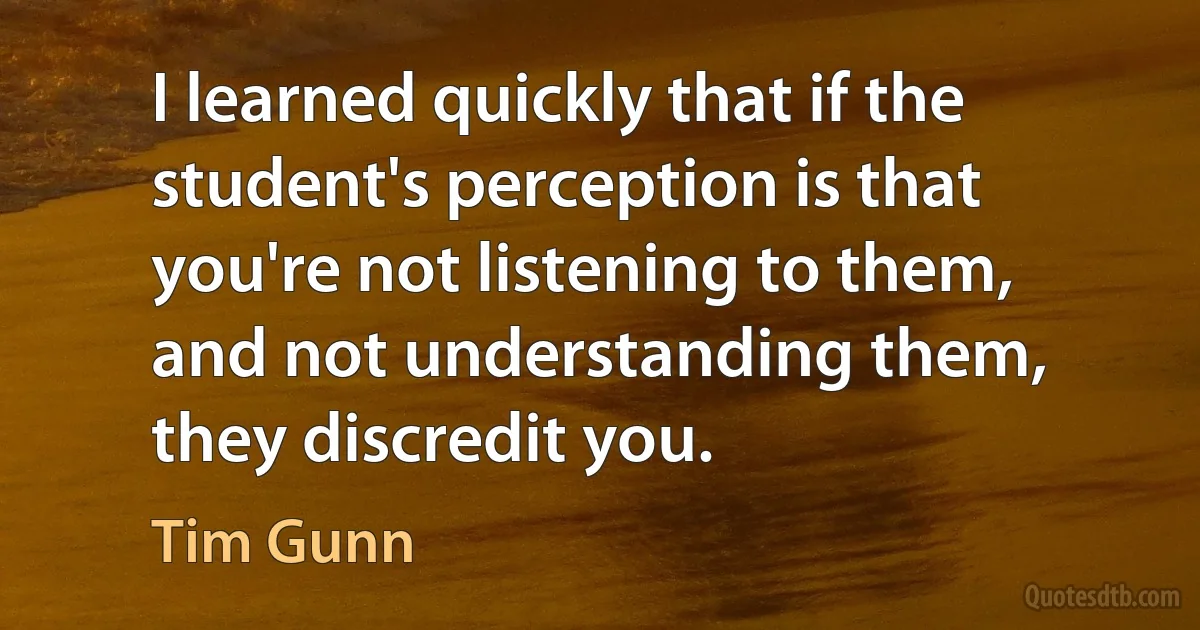 I learned quickly that if the student's perception is that you're not listening to them, and not understanding them, they discredit you. (Tim Gunn)