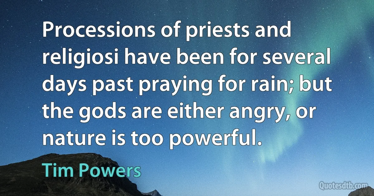 Processions of priests and religiosi have been for several days past praying for rain; but the gods are either angry, or nature is too powerful. (Tim Powers)