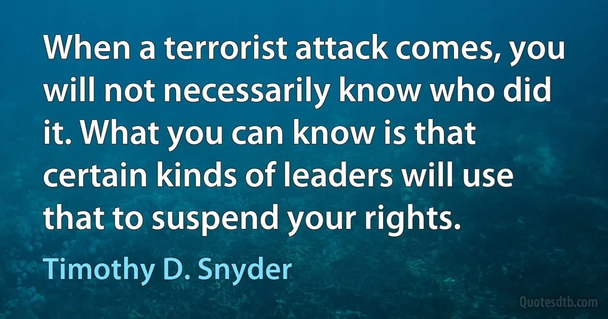 When a terrorist attack comes, you will not necessarily know who did it. What you can know is that certain kinds of leaders will use that to suspend your rights. (Timothy D. Snyder)