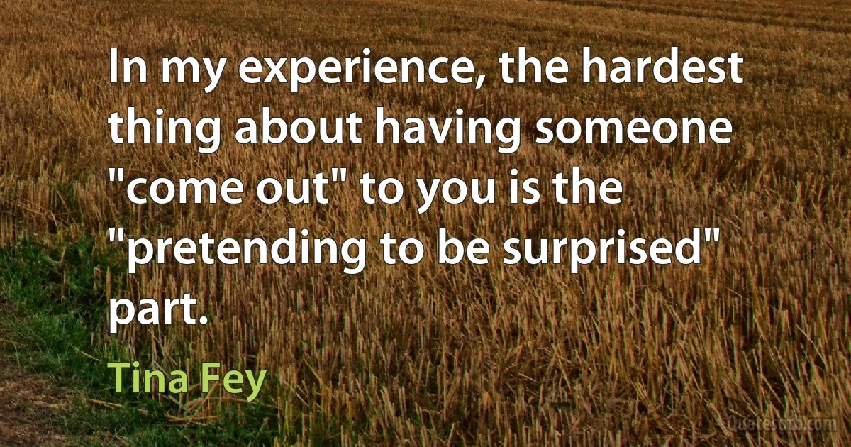 In my experience, the hardest thing about having someone "come out" to you is the "pretending to be surprised" part. (Tina Fey)