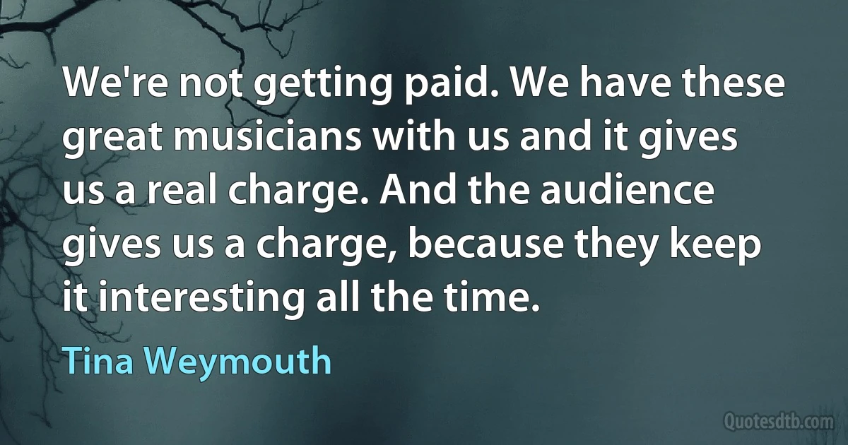 We're not getting paid. We have these great musicians with us and it gives us a real charge. And the audience gives us a charge, because they keep it interesting all the time. (Tina Weymouth)