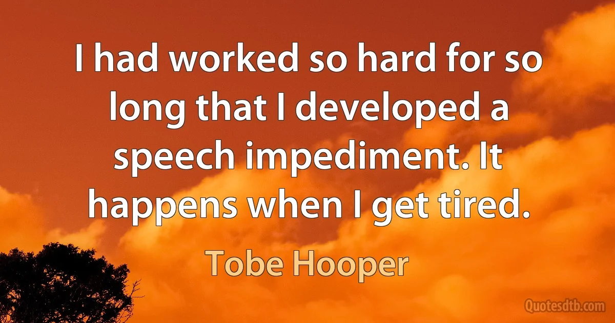 I had worked so hard for so long that I developed a speech impediment. It happens when I get tired. (Tobe Hooper)