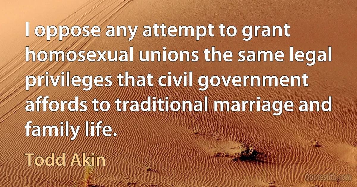 I oppose any attempt to grant homosexual unions the same legal privileges that civil government affords to traditional marriage and family life. (Todd Akin)