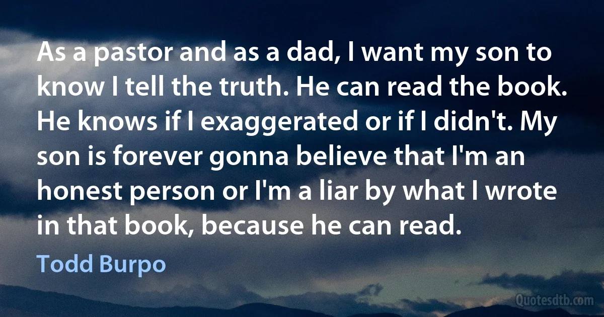 As a pastor and as a dad, I want my son to know I tell the truth. He can read the book. He knows if I exaggerated or if I didn't. My son is forever gonna believe that I'm an honest person or I'm a liar by what I wrote in that book, because he can read. (Todd Burpo)