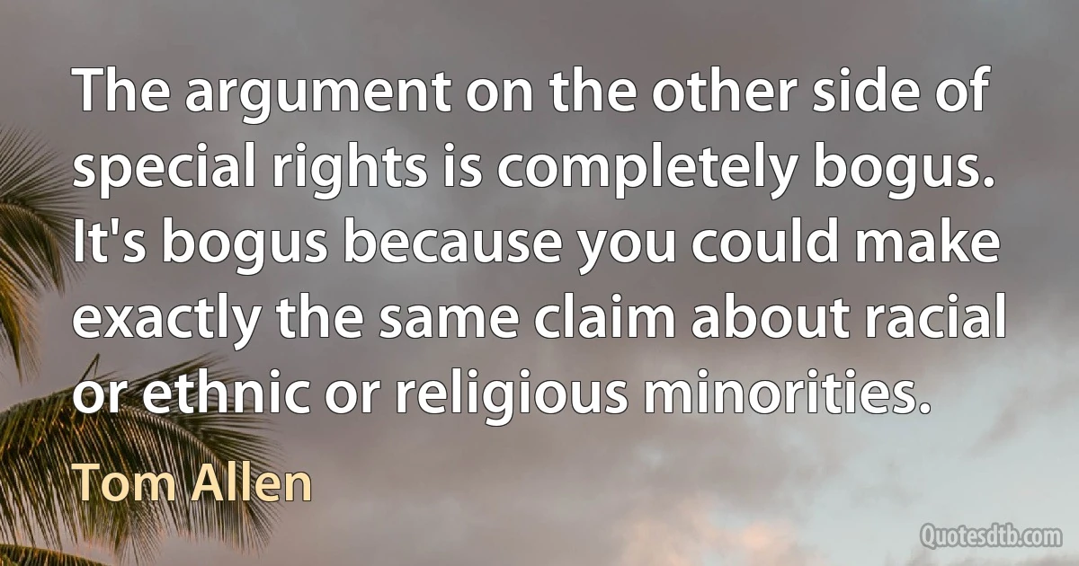 The argument on the other side of special rights is completely bogus. It's bogus because you could make exactly the same claim about racial or ethnic or religious minorities. (Tom Allen)