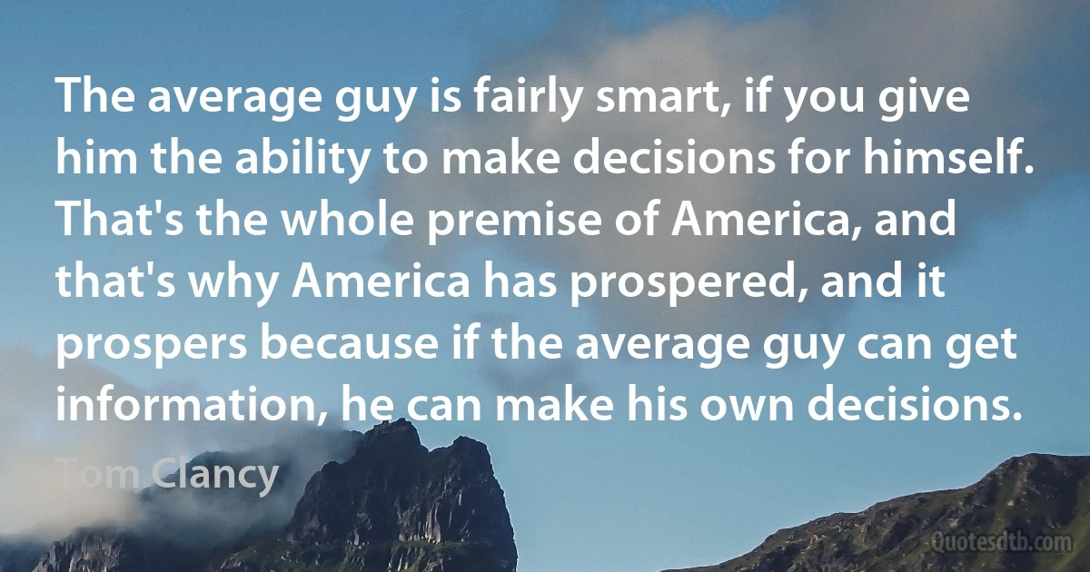 The average guy is fairly smart, if you give him the ability to make decisions for himself. That's the whole premise of America, and that's why America has prospered, and it prospers because if the average guy can get information, he can make his own decisions. (Tom Clancy)