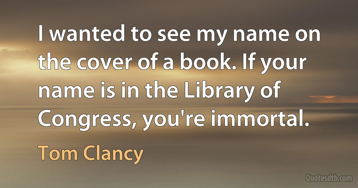 I wanted to see my name on the cover of a book. If your name is in the Library of Congress, you're immortal. (Tom Clancy)