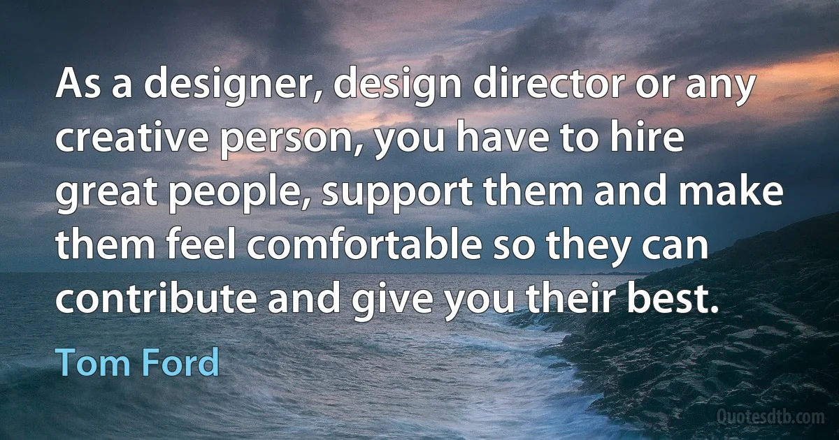 As a designer, design director or any creative person, you have to hire great people, support them and make them feel comfortable so they can contribute and give you their best. (Tom Ford)