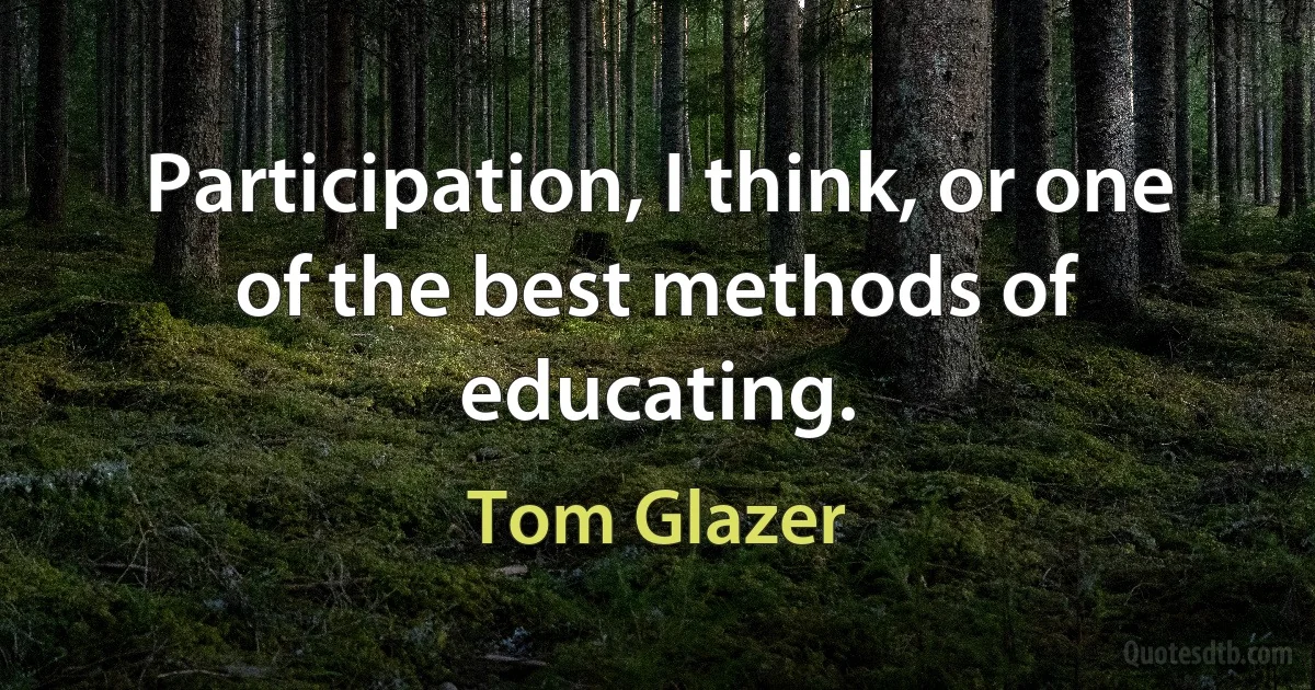 Participation, I think, or one of the best methods of educating. (Tom Glazer)