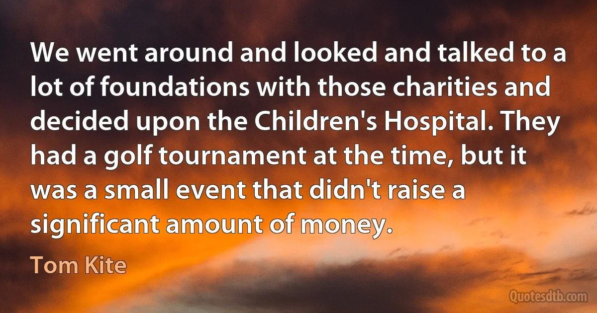 We went around and looked and talked to a lot of foundations with those charities and decided upon the Children's Hospital. They had a golf tournament at the time, but it was a small event that didn't raise a significant amount of money. (Tom Kite)