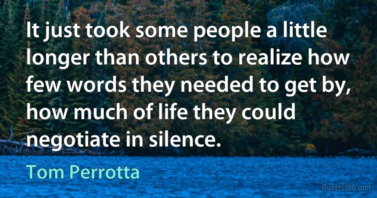 It just took some people a little longer than others to realize how few words they needed to get by, how much of life they could negotiate in silence. (Tom Perrotta)