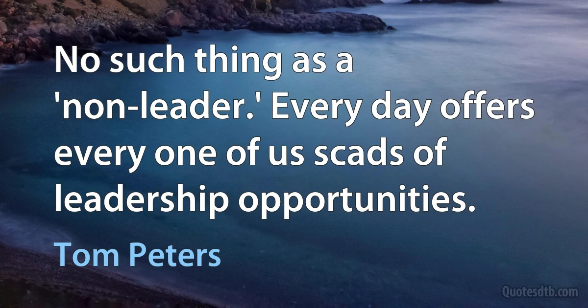 No such thing as a 'non-leader.' Every day offers every one of us scads of leadership opportunities. (Tom Peters)