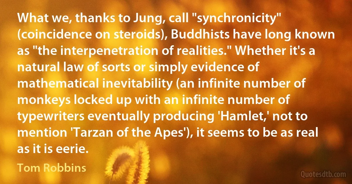 What we, thanks to Jung, call "synchronicity" (coincidence on steroids), Buddhists have long known as "the interpenetration of realities." Whether it's a natural law of sorts or simply evidence of mathematical inevitability (an infinite number of monkeys locked up with an infinite number of typewriters eventually producing 'Hamlet,' not to mention 'Tarzan of the Apes'), it seems to be as real as it is eerie. (Tom Robbins)