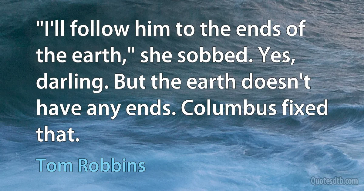 "I'll follow him to the ends of the earth," she sobbed. Yes, darling. But the earth doesn't have any ends. Columbus fixed that. (Tom Robbins)