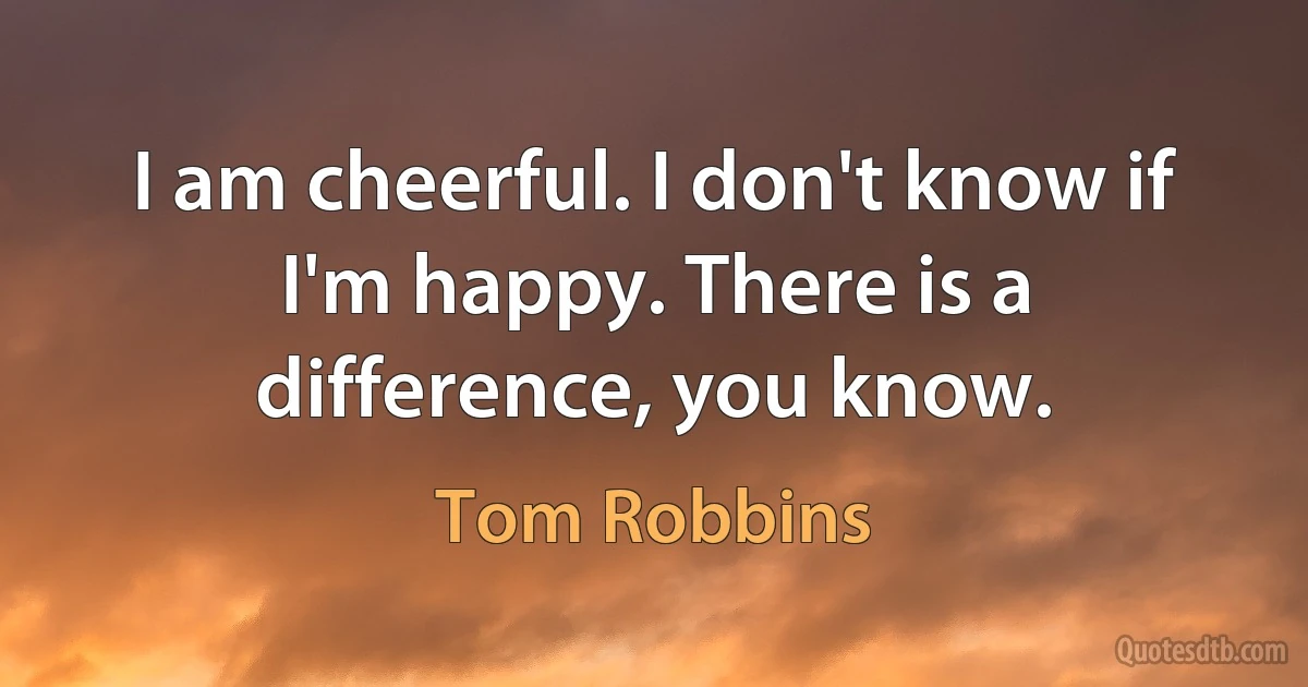 I am cheerful. I don't know if I'm happy. There is a difference, you know. (Tom Robbins)