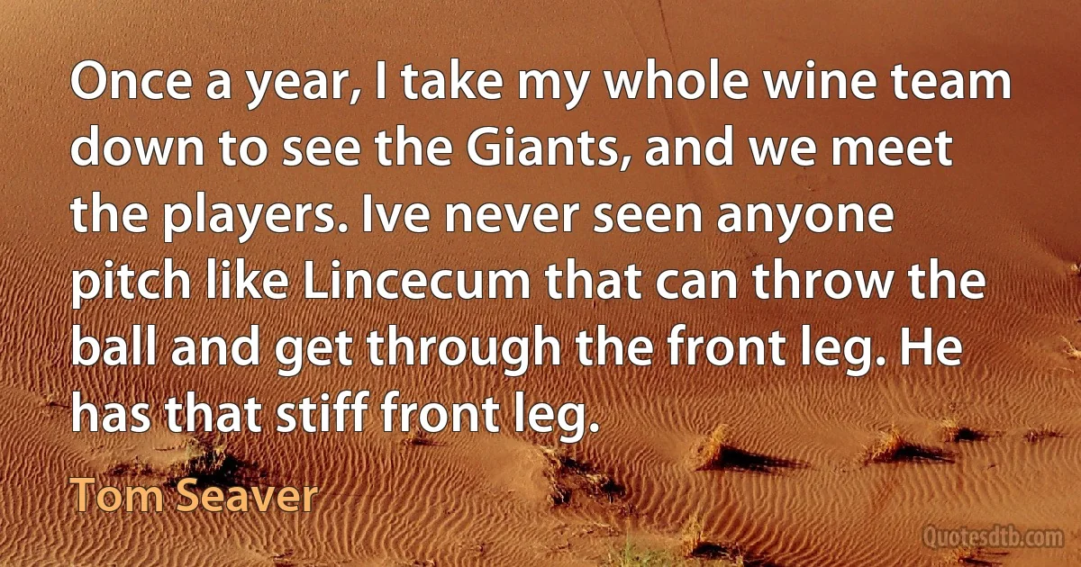 Once a year, I take my whole wine team down to see the Giants, and we meet the players. Ive never seen anyone pitch like Lincecum that can throw the ball and get through the front leg. He has that stiff front leg. (Tom Seaver)