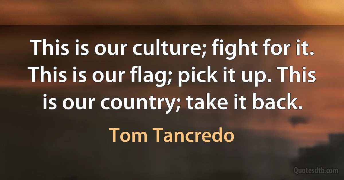 This is our culture; fight for it. This is our flag; pick it up. This is our country; take it back. (Tom Tancredo)