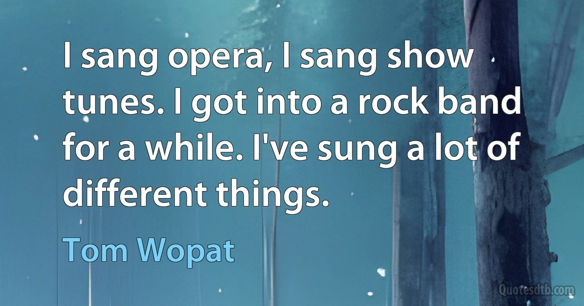 I sang opera, I sang show tunes. I got into a rock band for a while. I've sung a lot of different things. (Tom Wopat)