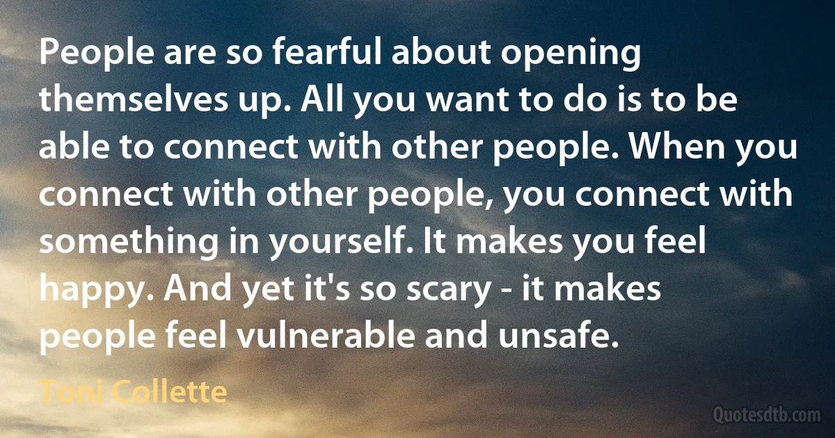 People are so fearful about opening themselves up. All you want to do is to be able to connect with other people. When you connect with other people, you connect with something in yourself. It makes you feel happy. And yet it's so scary - it makes people feel vulnerable and unsafe. (Toni Collette)