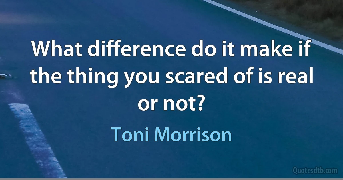 What difference do it make if the thing you scared of is real or not? (Toni Morrison)