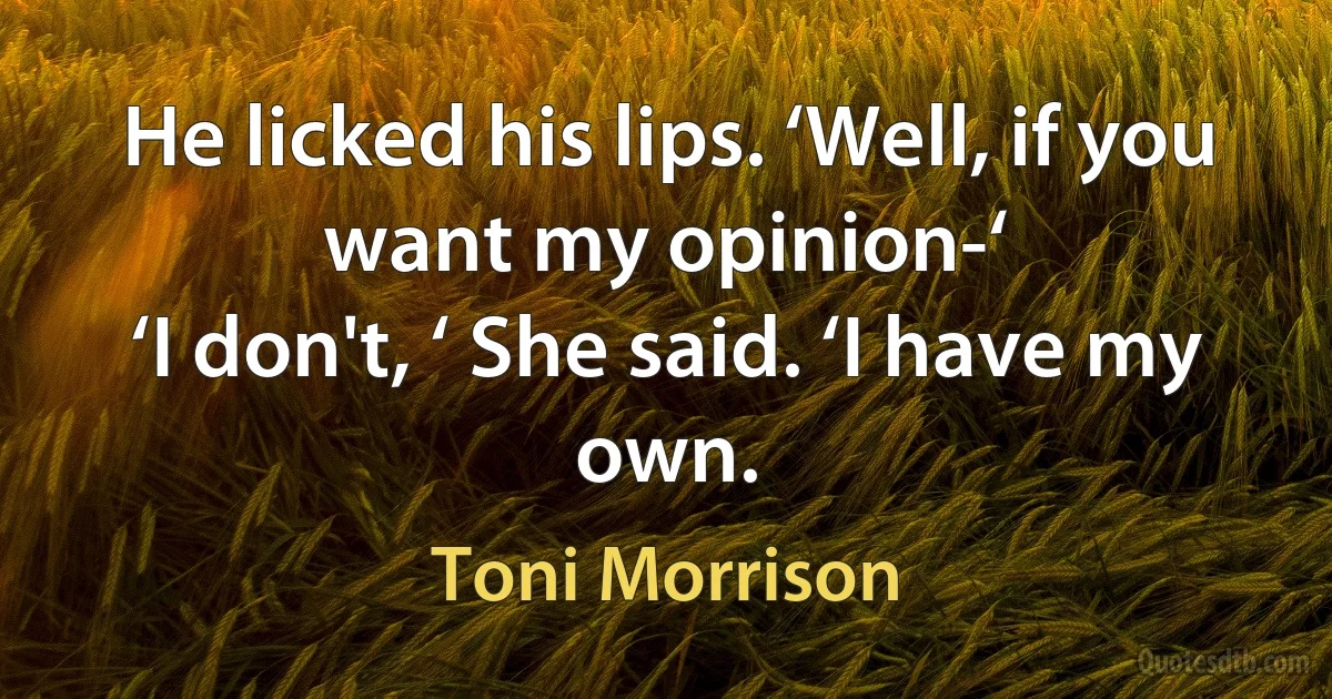 He licked his lips. ‘Well, if you want my opinion-‘
‘I don't, ‘ She said. ‘I have my own. (Toni Morrison)