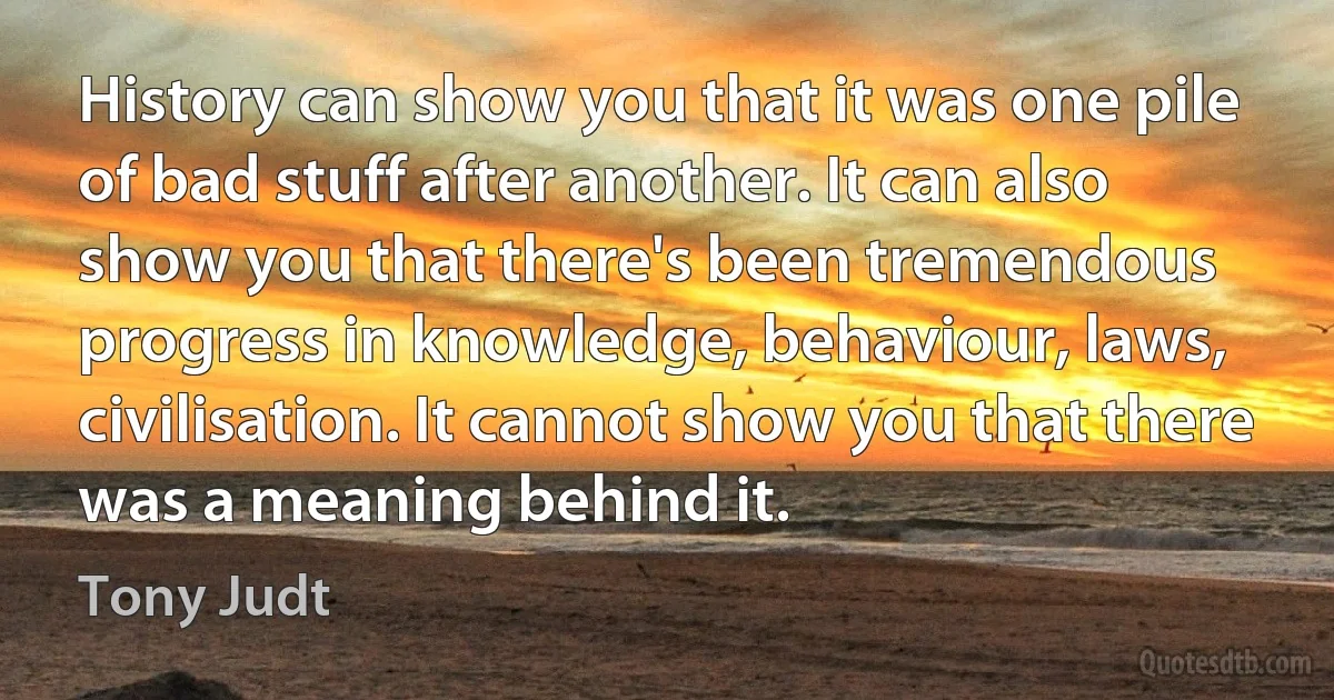 History can show you that it was one pile of bad stuff after another. It can also show you that there's been tremendous progress in knowledge, behaviour, laws, civilisation. It cannot show you that there was a meaning behind it. (Tony Judt)