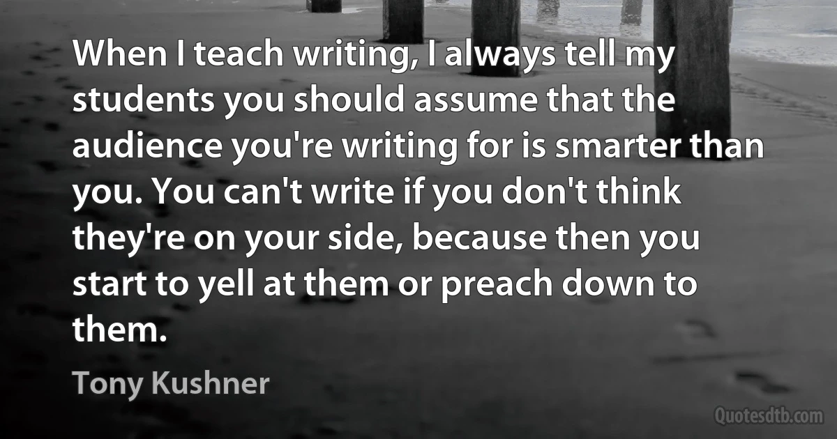 When I teach writing, I always tell my students you should assume that the audience you're writing for is smarter than you. You can't write if you don't think they're on your side, because then you start to yell at them or preach down to them. (Tony Kushner)