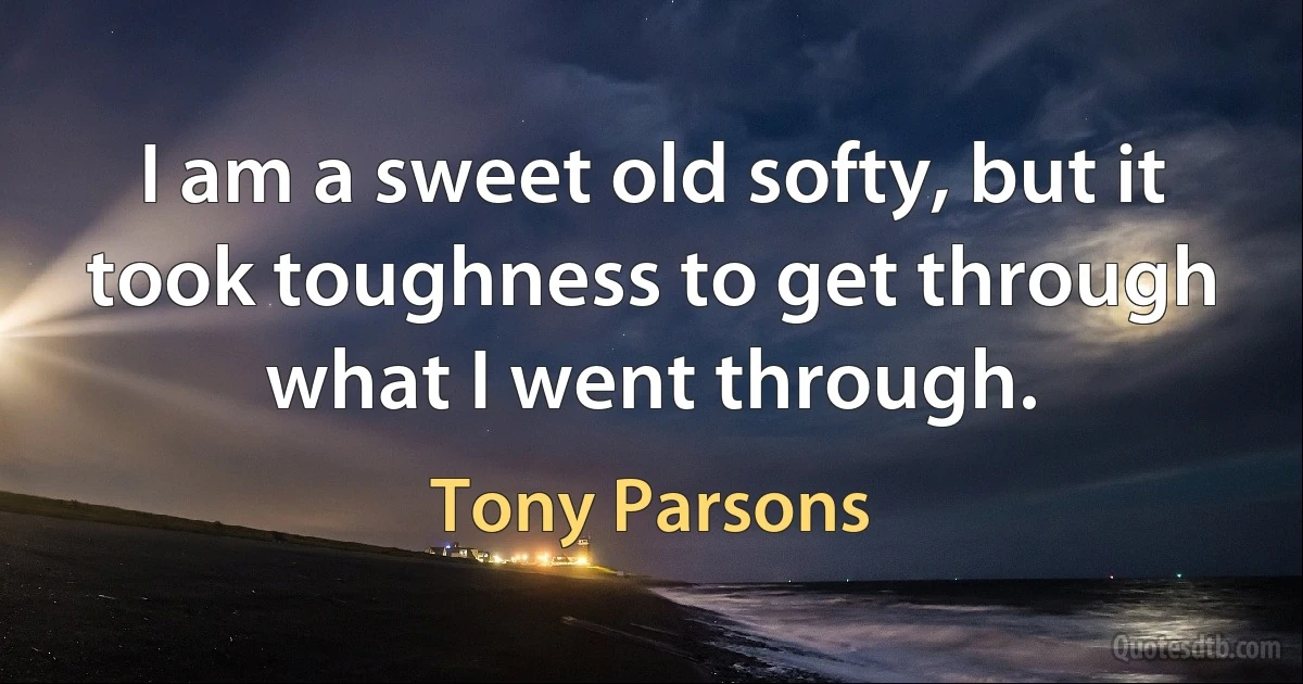 I am a sweet old softy, but it took toughness to get through what I went through. (Tony Parsons)